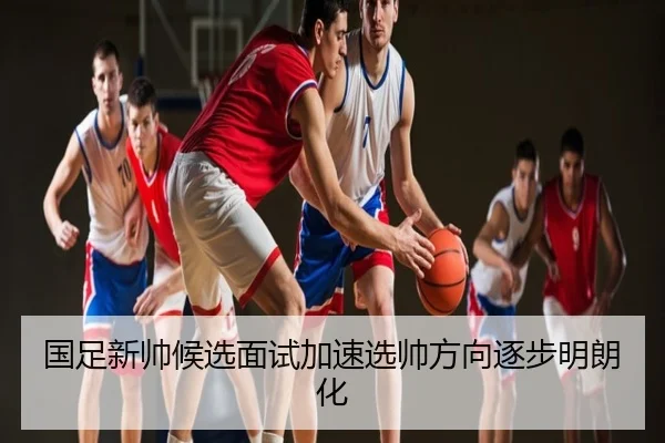 国足新帅候选面试加速选帅方向逐步明朗化