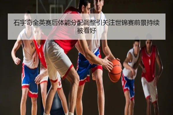 石宇奇全英赛后体能分配调整引关注世锦赛前景持续被看好