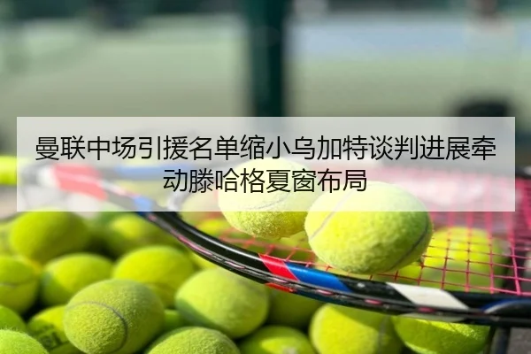 曼联中场引援名单缩小乌加特谈判进展牵动滕哈格夏窗布局
