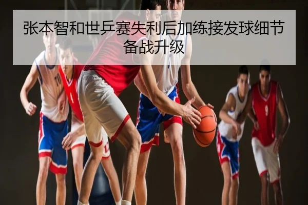 张本智和世乒赛失利后加练接发球细节备战升级