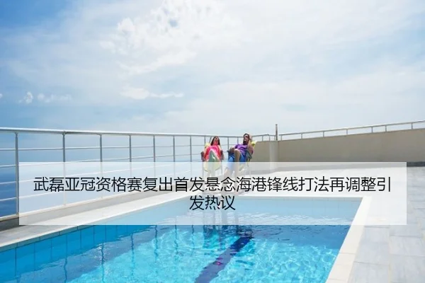 武磊亚冠资格赛复出首发悬念海港锋线打法再调整引发热议