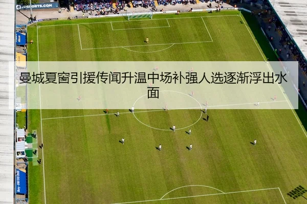 曼城夏窗引援传闻升温中场补强人选逐渐浮出水面