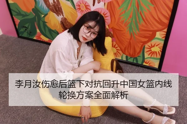 李月汝伤愈后篮下对抗回升中国女篮内线轮换方案全面解析