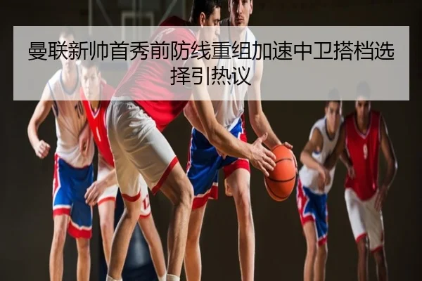 曼联新帅首秀前防线重组加速中卫搭档选择引热议
