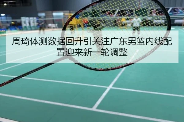 周琦体测数据回升引关注广东男篮内线配置迎来新一轮调整