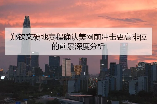 郑钦文硬地赛程确认美网前冲击更高排位的前景深度分析