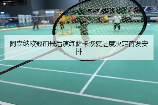阿森纳欧冠前最后演练萨卡恢复进度决定首发安排