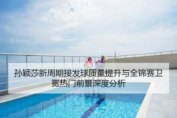 孙颖莎新周期接发球质量提升与全锦赛卫冕热门前景深度分析