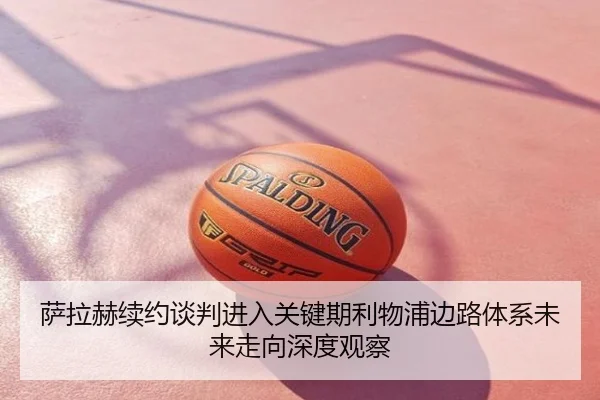 萨拉赫续约谈判进入关键期利物浦边路体系未来走向深度观察